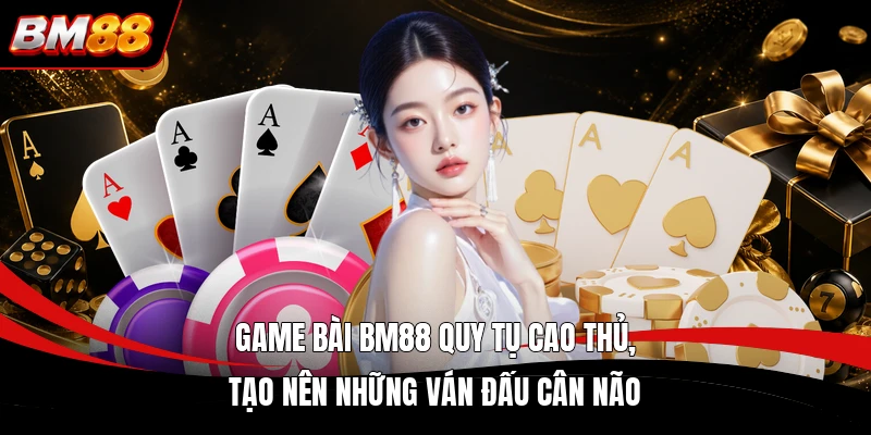 Game bài BM88 quy tụ cao thủ, tạo nên những ván đấu cân não